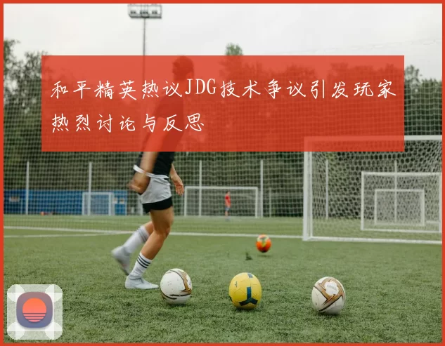 和平精英热议JDG技术争议引发玩家热烈讨论与反思