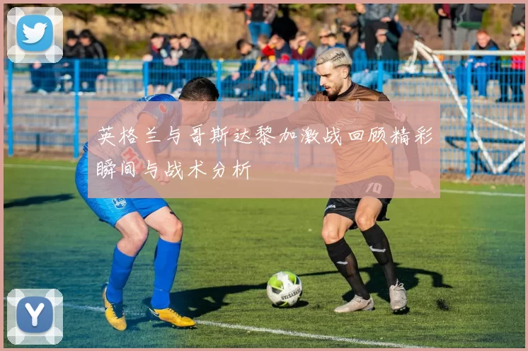 英格兰与哥斯达黎加激战回顾精彩瞬间与战术分析