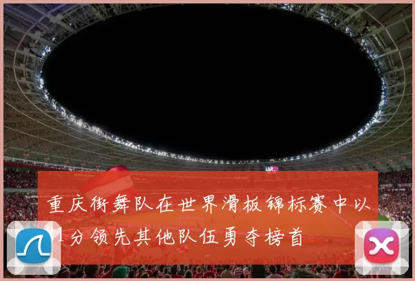 重庆街舞队在世界滑板锦标赛中以81分领先其他队伍勇夺榜首