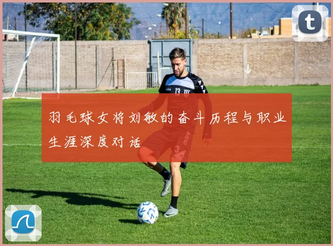 羽毛球女将刘敏的奋斗历程与职业生涯深度对话