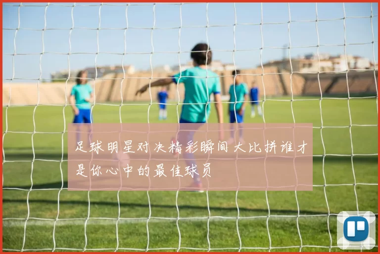 足球明星对决精彩瞬间大比拼谁才是你心中的最佳球员