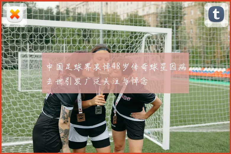 中国足球界哀悼48岁传奇球星因病去世引发广泛关注与悼念