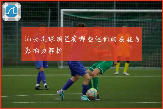 汕头足球明星有哪些他们的成就与影响力解析