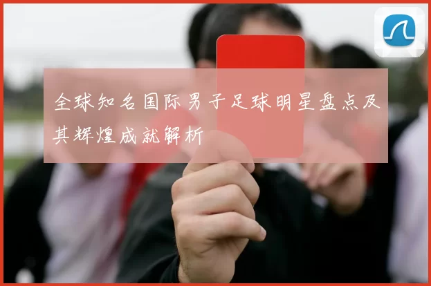 全球知名国际男子足球明星盘点及其辉煌成就解析